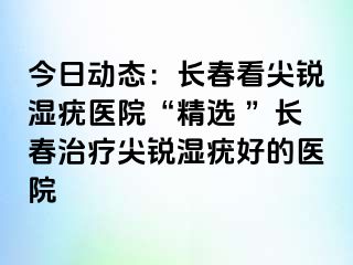 今日动态：长春看尖锐湿疣医院“精选 ”长春治疗尖锐湿疣好的医院