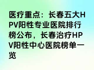 医疗重点：长春五大HPV阳性专业医院排行榜公布，长春治疗HPV阳性中心医院榜单一览