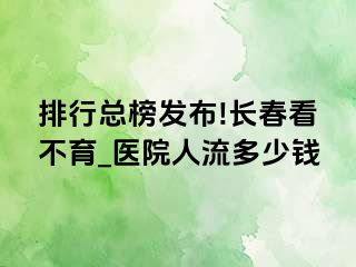 排行总榜发布!长春看不育_医院人流多少钱