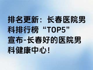 排名更新：长春医院男科排行榜“TOP5”宣布-长春好的医院男科健康中心！