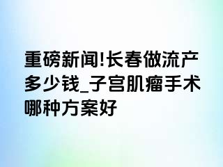 重磅新闻!长春做流产多少钱_子宫肌瘤手术哪种方案好