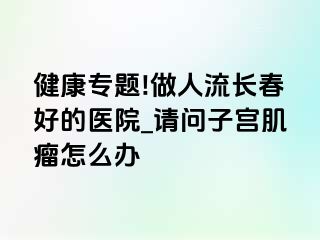 健康专题!做人流长春好的医院_请问子宫肌瘤怎么办