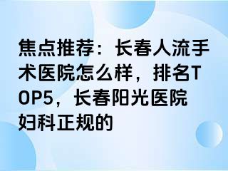 焦点推荐：长春人流手术医院怎么样，排名TOP5，长春阳光医院妇科正规的