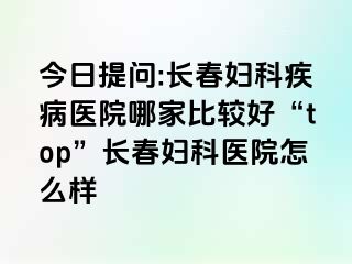 今日提问:长春妇科疾病医院哪家比较好“top”长春妇科医院怎么样