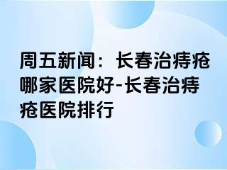 周五新闻：长春治痔疮哪家医院好-长春治痔疮医院排行