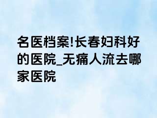 名医档案!长春妇科好的医院_无痛人流去哪家医院