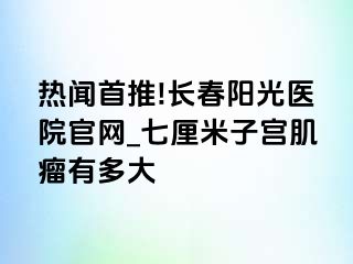 热闻首推!长春阳光医院官网_七厘米子宫肌瘤有多大