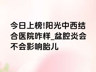 今日上榜!阳光中西结合医院咋样_盆腔炎会不会影响胎儿