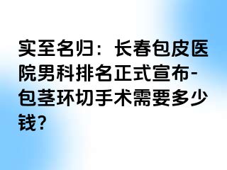 实至名归：长春包皮医院男科排名正式宣布-包茎环切手术需要多少钱？