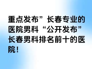 重点发布”长春专业的医院男科“公开发布”长春男科排名前十的医院！