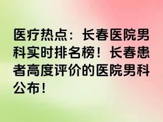 医疗热点：长春医院男科实时排名榜！长春患者高度评价的医院男科公布！