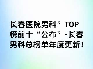 长春医院男科”TOP榜前十“公布”-长春男科总榜单年度更新！