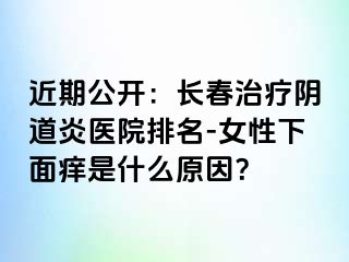 近期公开：长春治疗阴道炎医院排名-女性下面痒是什么原因？