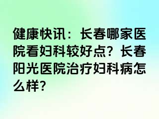 健康快讯：长春哪家医院看妇科较好点？长春阳光医院治疗妇科病怎么样？