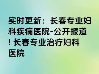 实时更新：长春专业妇科疾病医院-公开报道! 长春专业治疗妇科医院