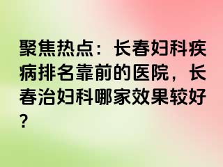 聚焦热点：长春妇科疾病排名靠前的医院，长春治妇科哪家效果较好?