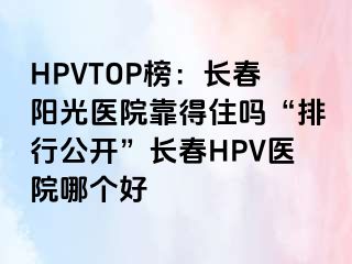 HPVTOP榜：长春阳光医院靠得住吗“排行公开”长春HPV医院哪个好