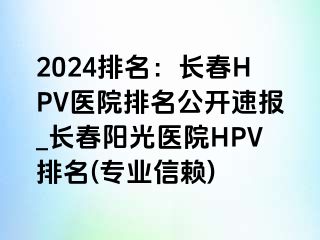 2024排名：长春HPV医院排名公开速报_长春阳光医院HPV排名(专业信赖)