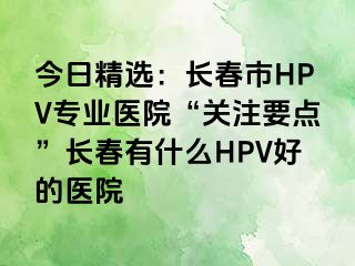 今日精选：长春市HPV专业医院“关注要点”长春有什么HPV好的医院