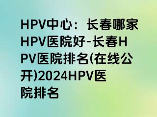 HPV中心：长春哪家HPV医院好-长春HPV医院排名(在线公开)2024HPV医院排名