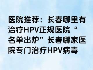 医院推荐：长春哪里有治疗HPV正规医院“名单出炉”长春哪家医院专门治疗HPV病毒