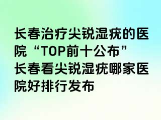 长春治疗尖锐湿疣的医院“TOP前十公布”长春看尖锐湿疣哪家医院好排行发布