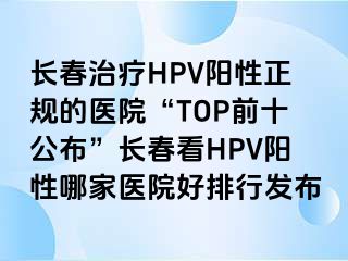 长春治疗HPV阳性正规的医院“TOP前十公布”长春看HPV阳性哪家医院好排行发布