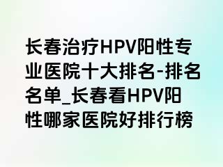 长春治疗HPV阳性专业医院十大排名-排名名单_长春看HPV阳性哪家医院好排行榜