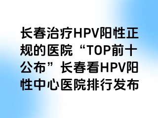 长春治疗HPV阳性正规的医院“TOP前十公布”长春看HPV阳性中心医院排行发布