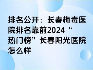 排名公开：长春梅毒医院排名靠前2024“热门榜”长春阳光医院怎么样