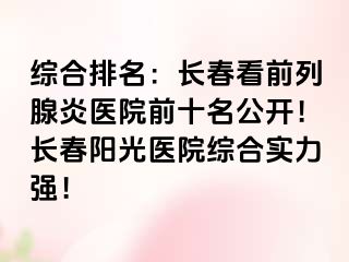 综合排名：长春看前列腺炎医院前十名公开！长春阳光医院综合实力强！