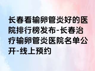 长春看输卵管炎好的医院排行榜发布-长春治疗输卵管炎医院名单公开-线上预约