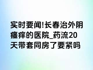 实时要闻!长春治外阴瘙痒的医院_药流20天带套同房了要紧吗