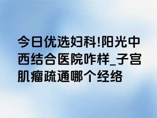 今日优选妇科!阳光中西结合医院咋样_子宫肌瘤疏通哪个经络