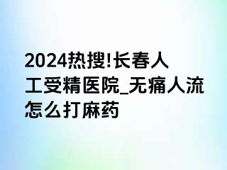 2024热搜!长春人工受精医院_无痛人流怎么打麻药