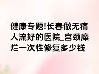 健康专题!长春做无痛人流好的医院_宫颈糜烂一次性修复多少钱