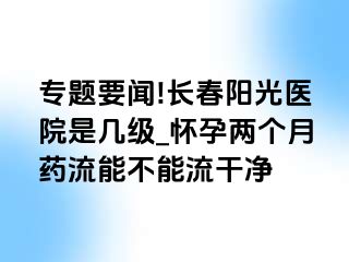 专题要闻!长春阳光医院是几级_怀孕两个月药流能不能流干净