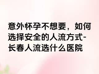 意外怀孕不想要，如何选择安全的人流方式-长春人流选什么医院