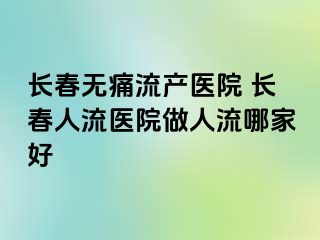 长春无痛流产医院 长春人流医院做人流哪家好