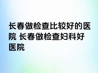 长春做检查比较好的医院 长春做检查妇科好医院