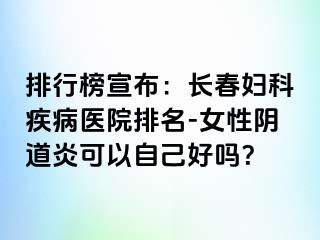 排行榜宣布：长春妇科疾病医院排名-女性阴道炎可以自己好吗？