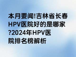 本月要闻!吉林省长春HPV医院好的是哪家?2024年HPV医院排名榜解析