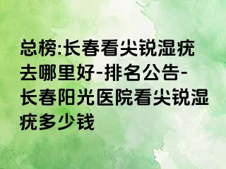 总榜:长春看尖锐湿疣去哪里好-排名公告-长春阳光医院看尖锐湿疣多少钱