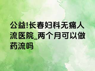 公益!长春妇科无痛人流医院_两个月可以做药流吗