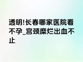 透明!长春哪家医院看不孕_宫颈糜烂出血不止