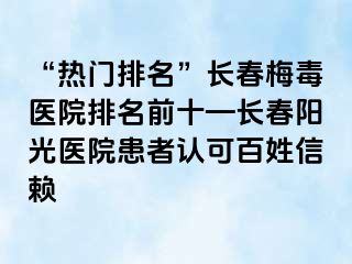 “热门排名”长春梅毒医院排名前十—长春阳光医院患者认可百姓信赖