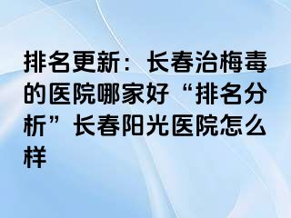 排名更新：长春治梅毒的医院哪家好“排名分析”长春阳光医院怎么样