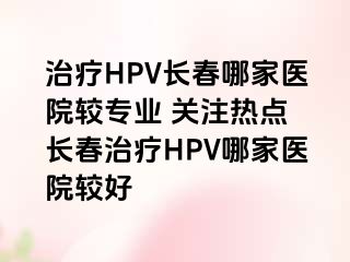 治疗HPV长春哪家医院较专业 关注热点 长春治疗HPV哪家医院较好