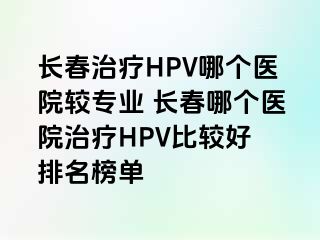 长春治疗HPV哪个医院较专业 长春哪个医院治疗HPV比较好 排名榜单