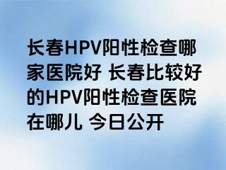 长春HPV阳性检查哪家医院好 长春比较好的HPV阳性检查医院在哪儿 今日公开